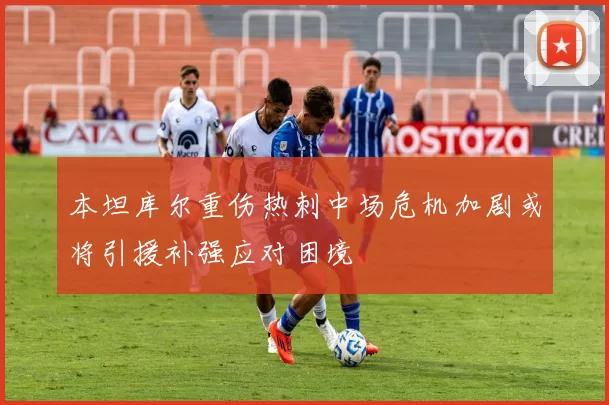本坦库尔重伤热刺中场危机加剧或将引援补强应对困境