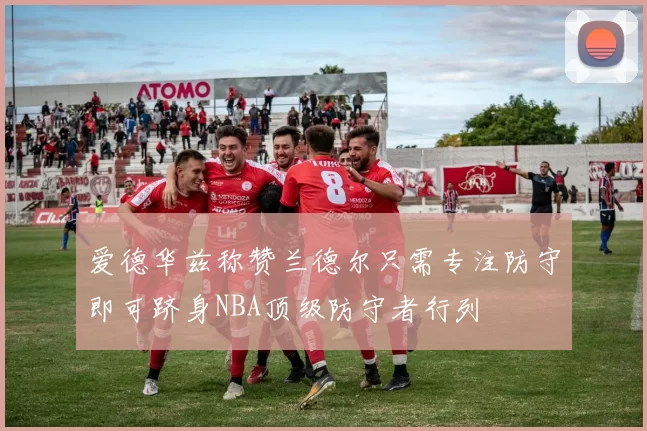 爱德华兹称赞兰德尔只需专注防守即可跻身NBA顶级防守者行列