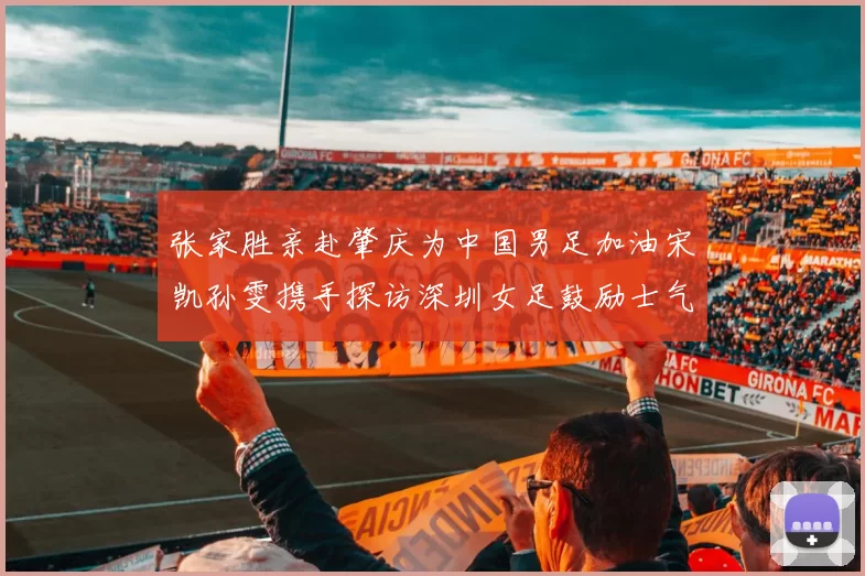 张家胜亲赴肇庆为中国男足加油宋凯孙雯携手探访深圳女足鼓励士气