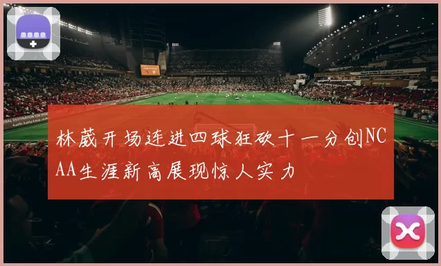 林葳开场连进四球狂砍十一分创NCAA生涯新高展现惊人实力