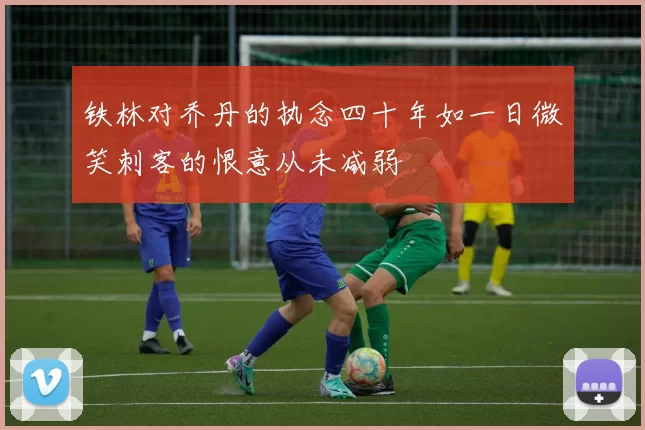 铁林对乔丹的执念四十年如一日微笑刺客的恨意从未减弱
