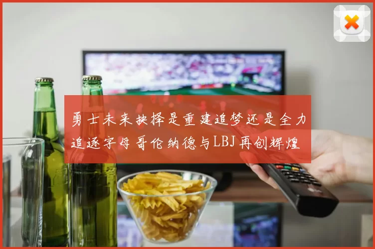 勇士未来抉择是重建追梦还是全力追逐字母哥伦纳德与LBJ再创辉煌