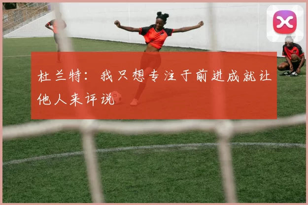 杜兰特：我只想专注于前进成就让他人来评说