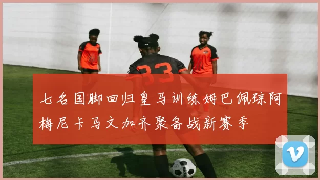 七名国脚回归皇马训练姆巴佩琼阿梅尼卡马文加齐聚备战新赛季