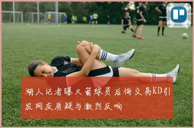 湖人记者曝火箭球员后悔交易KD引发网友质疑与激烈反响