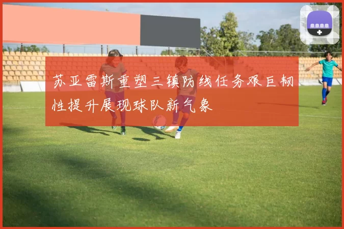 苏亚雷斯重塑三镇防线任务艰巨韧性提升展现球队新气象