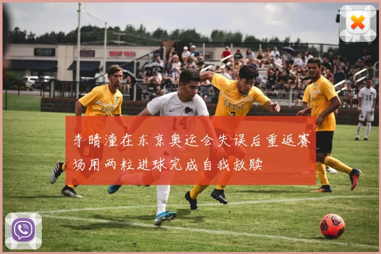 李晴潼在东京奥运会失误后重返赛场用两粒进球完成自我救赎