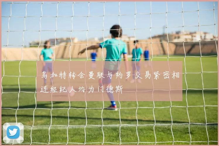 乌加特转会曼联与约罗交易紧密相连经纪人均为门德斯