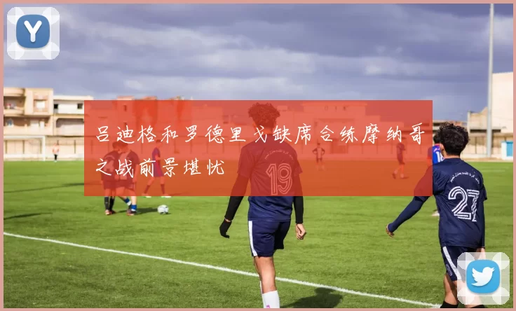 吕迪格和罗德里戈缺席合练摩纳哥之战前景堪忧