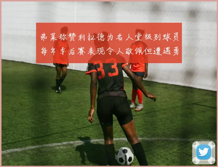 弗莱称赞利拉德为名人堂级别球员每年季后赛表现令人敬佩但遭遇勇士阻碍