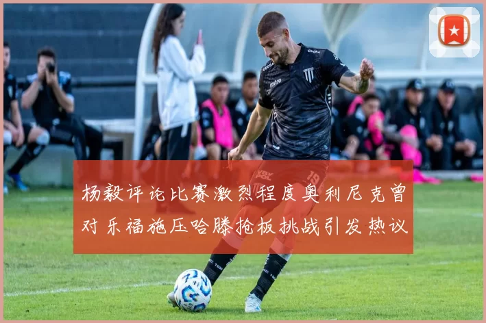 杨毅评论比赛激烈程度奥利尼克曾对乐福施压哈滕抢板挑战引发热议