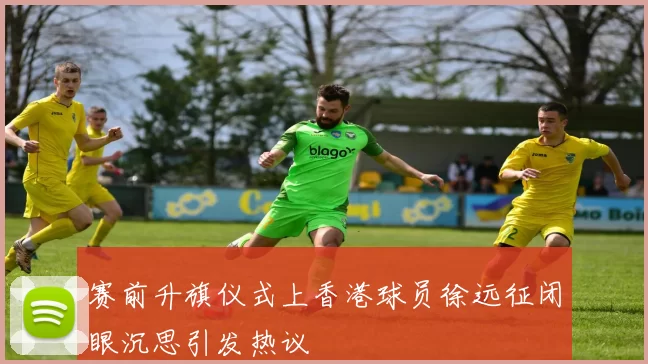 赛前升旗仪式上香港球员徐远征闭眼沉思引发热议