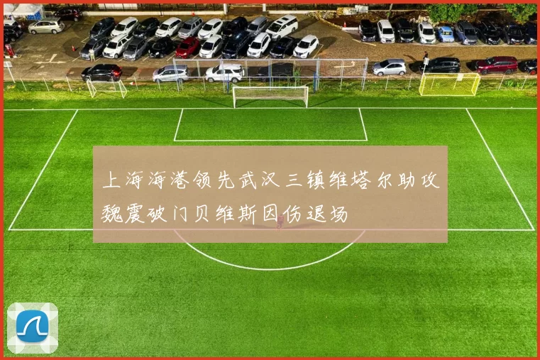 上海海港领先武汉三镇维塔尔助攻魏震破门贝维斯因伤退场