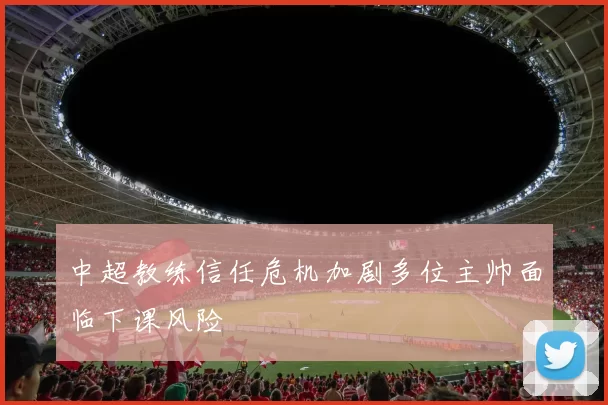 中超教练信任危机加剧多位主帅面临下课风险