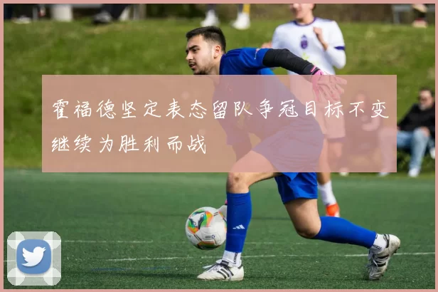 霍福德坚定表态留队争冠目标不变继续为胜利而战