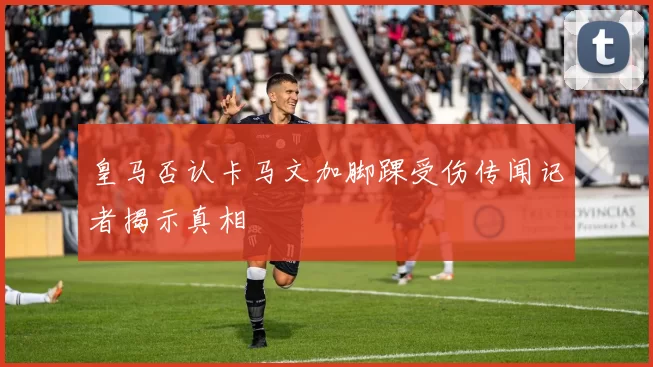 皇马否认卡马文加脚踝受伤传闻记者揭示真相