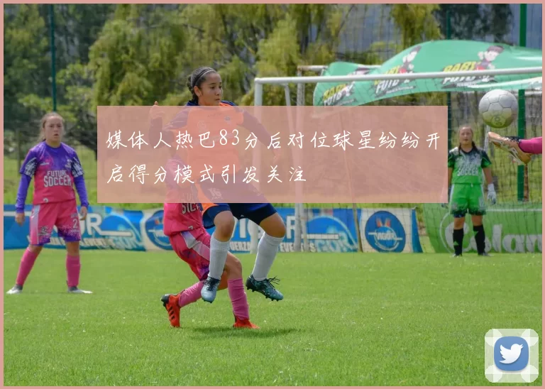 媒体人热巴83分后对位球星纷纷开启得分模式引发关注