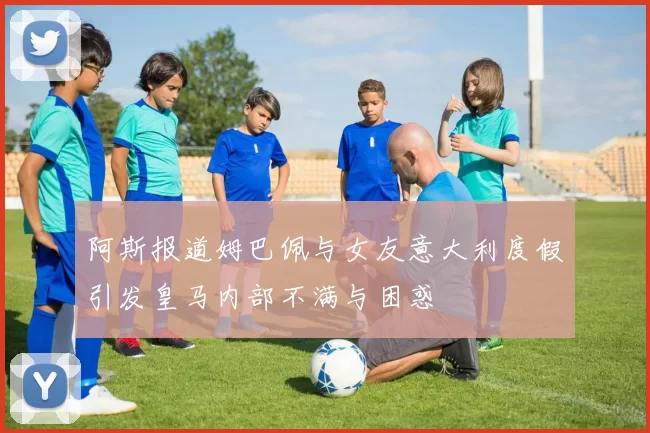 阿斯报道姆巴佩与女友意大利度假引发皇马内部不满与困惑