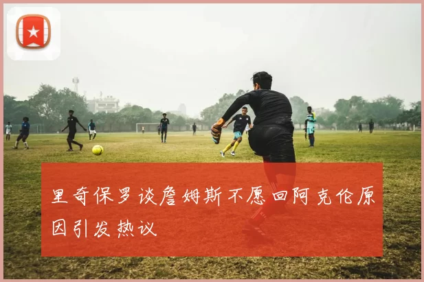 里奇保罗谈詹姆斯不愿回阿克伦原因引发热议
