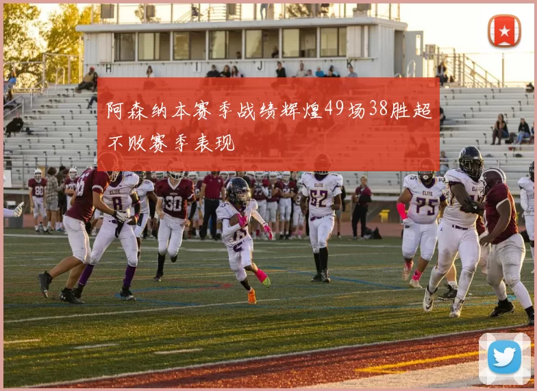 阿森纳本赛季战绩辉煌49场38胜超不败赛季表现