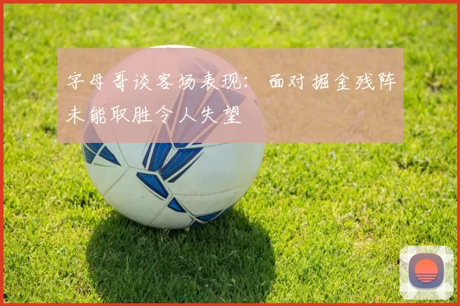 字母哥谈客场表现：面对掘金残阵未能取胜令人失望