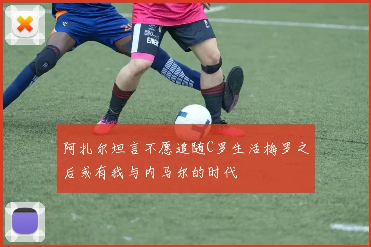 阿扎尔坦言不愿追随C罗生活梅罗之后或有我与内马尔的时代