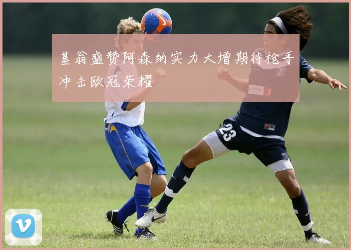 基翁盛赞阿森纳实力大增期待枪手冲击欧冠荣耀